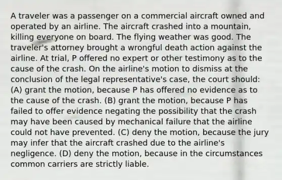 A traveler was a passenger on a commercial aircraft owned and operated by an airline. The aircraft crashed into a mountain, killing everyone on board. The flying weather was good. The traveler's attorney brought a wrongful death action against the airline. At trial, P offered no expert or other testimony as to the cause of the crash. On the airline's motion to dismiss at the conclusion of the legal representative's case, the court should: (A) grant the motion, because P has offered no evidence as to the cause of the crash. (B) grant the motion, because P has failed to offer evidence negating the possibility that the crash may have been caused by mechanical failure that the airline could not have prevented. (C) deny the motion, because the jury may infer that the aircraft crashed due to the airline's negligence. (D) deny the motion, because in the circumstances common carriers are strictly liable.