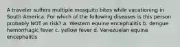 A traveler suffers multiple mosquito bites while vacationing in South America. For which of the following diseases is this person probably NOT at risk? a. Western equine encephalitis b. dengue hemorrhagic fever c. yellow fever d. Venezuelan equine encephalitis