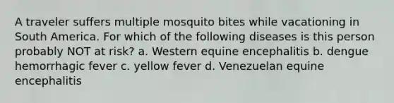 A traveler suffers multiple mosquito bites while vacationing in South America. For which of the following diseases is this person probably NOT at risk? a. Western equine encephalitis b. dengue hemorrhagic fever c. yellow fever d. Venezuelan equine encephalitis