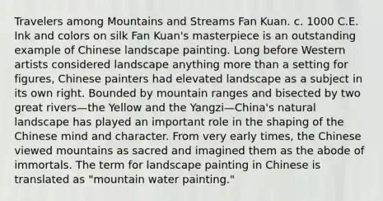 Travelers among Mountains and Streams Fan Kuan. c. 1000 C.E. Ink and colors on silk Fan Kuan's masterpiece is an outstanding example of Chinese landscape painting. Long before Western artists considered landscape anything more than a setting for figures, Chinese painters had elevated landscape as a subject in its own right. Bounded by mountain ranges and bisected by two great rivers—the Yellow and the Yangzi—China's natural landscape has played an important role in the shaping of the Chinese mind and character. From very early times, the Chinese viewed mountains as sacred and imagined them as the abode of immortals. The term for landscape painting in Chinese is translated as "mountain water painting."