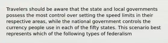 Travelers should be aware that the state and local governments possess the most control over setting the speed limits in their respective areas, while the national government controls the currency people use in each of the fifty states. This scenario best represents which of the following types of federalism