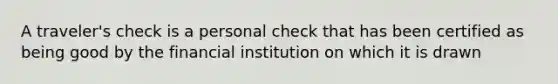 A traveler's check is a personal check that has been certified as being good by the financial institution on which it is drawn