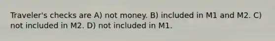 Traveler's checks are A) not money. B) included in M1 and M2. C) not included in M2. D) not included in M1.