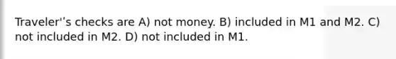 Traveler'ʹs checks are A) not money. B) included in M1 and M2. C) not included in M2. D) not included in M1.