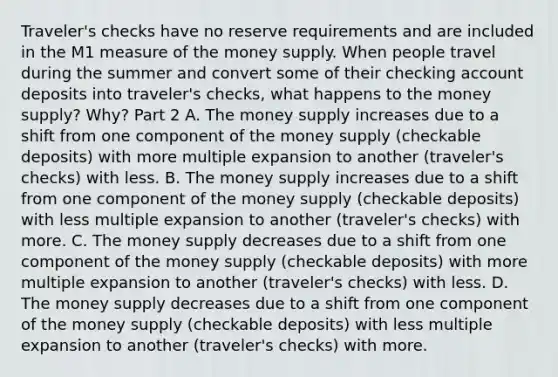 ​Traveler's checks have no reserve requirements and are included in the M1 measure of the money supply. When people travel during the summer and convert some of their checking account deposits into​ traveler's checks, what happens to the money​ supply? Why? Part 2 A. The money supply increases due to a shift from one component of the money supply​ (checkable deposits) with more multiple expansion to another​ (traveler's checks) with less. B. The money supply increases due to a shift from one component of the money supply​ (checkable deposits) with less multiple expansion to another​ (traveler's checks) with more. C. The money supply decreases due to a shift from one component of the money supply​ (checkable deposits) with more multiple expansion to another​ (traveler's checks) with less. D. The money supply decreases due to a shift from one component of the money supply​ (checkable deposits) with less multiple expansion to another​ (traveler's checks) with more.