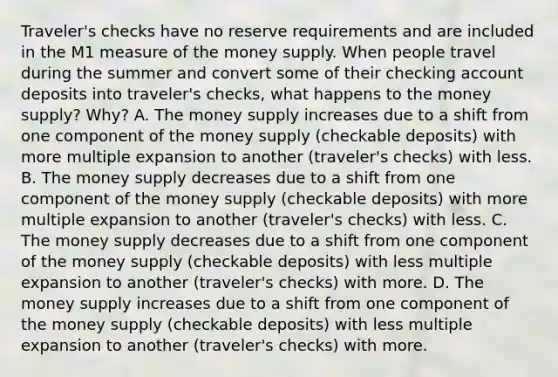 Traveler's checks have no reserve requirements and are included in the M1 measure of the money supply. When people travel during the summer and convert some of their checking account deposits into​ traveler's checks, what happens to the money​ supply? Why? A. The money supply increases due to a shift from one component of the money supply​ (checkable deposits) with more multiple expansion to another​ (traveler's checks) with less. B. The money supply decreases due to a shift from one component of the money supply​ (checkable deposits) with more multiple expansion to another​ (traveler's checks) with less. C. The money supply decreases due to a shift from one component of the money supply​ (checkable deposits) with less multiple expansion to another​ (traveler's checks) with more. D. The money supply increases due to a shift from one component of the money supply​ (checkable deposits) with less multiple expansion to another​ (traveler's checks) with more.