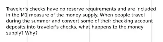 ​Traveler's checks have no reserve requirements and are included in the M1 measure of the money supply. When people travel during the summer and convert some of their checking account deposits into​ traveler's checks, what happens to the money​ supply? Why?