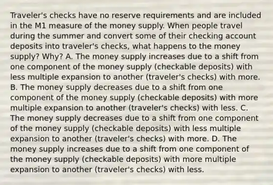 ​Traveler's checks have no reserve requirements and are included in the M1 measure of the money supply. When people travel during the summer and convert some of their checking account deposits into​ traveler's checks, what happens to the money​ supply? Why? A. The money supply increases due to a shift from one component of the money supply​ (checkable deposits) with less multiple expansion to another​ (traveler's checks) with more. B. The money supply decreases due to a shift from one component of the money supply​ (checkable deposits) with more multiple expansion to another​ (traveler's checks) with less. C. The money supply decreases due to a shift from one component of the money supply​ (checkable deposits) with less multiple expansion to another​ (traveler's checks) with more. D. The money supply increases due to a shift from one component of the money supply​ (checkable deposits) with more multiple expansion to another​ (traveler's checks) with less.