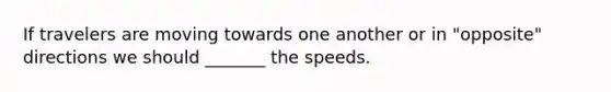 If travelers are moving towards one another or in "opposite" directions we should _______ the speeds.