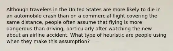 Although travelers in the United States are more likely to die in an automobile crash than on a commercial flight covering the same distance, people often assume that flying is more dangerous than driving, particularly after watching the new about an airline accident. What type of heuristic are people using when they make this assumption?