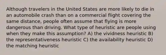 Although travelers in the United States are more likely to die in an automobile crash than on a commercial flight covering the same distance, people often assume that flying is more dangerous than driving. What type of heuristic are people using when they make this assumption? A) the vividness heuristic B) the representativeness heuristic C) the availability heuristic D) the matching heuristic