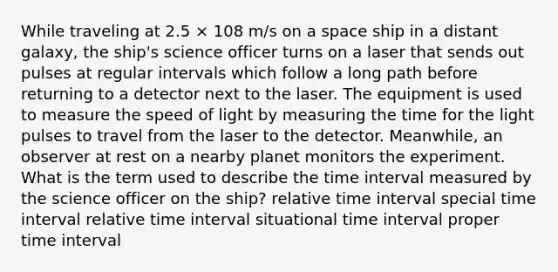 While traveling at 2.5 × 108 m/s on a space ship in a distant galaxy, the ship's science officer turns on a laser that sends out pulses at regular intervals which follow a long path before returning to a detector next to the laser. The equipment is used to measure the speed of light by measuring the time for the light pulses to travel from the laser to the detector. Meanwhile, an observer at rest on a nearby planet monitors the experiment. What is the term used to describe the time interval measured by the science officer on the ship? relative time interval special time interval relative time interval situational time interval proper time interval