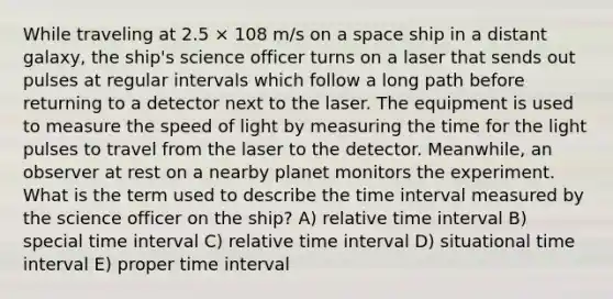 While traveling at 2.5 × 108 m/s on a space ship in a distant galaxy, the ship's science officer turns on a laser that sends out pulses at regular intervals which follow a long path before returning to a detector next to the laser. The equipment is used to measure the speed of light by measuring the time for the light pulses to travel from the laser to the detector. Meanwhile, an observer at rest on a nearby planet monitors the experiment. What is the term used to describe the time interval measured by the science officer on the ship? A) relative time interval B) special time interval C) relative time interval D) situational time interval E) proper time interval