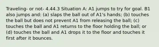 Traveling- or not- 4.44.3 Situation A: A1 jumps to try for goal. B1 also jumps and: (a) slaps the ball out of A1's hands; (b) touches the ball but does not prevent A1 from releasing the ball; (c) touches the ball and A1 returns to the floor holding the ball; or (d) touches the ball and A1 drops it to the floor and touches it first after it bounces.