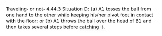 Traveling- or not- 4.44.3 Situation D: (a) A1 tosses the ball from one hand to the other while keeping his/her pivot foot in contact with the floor; or (b) A1 throws the ball over the head of B1 and then takes several steps before catching it.