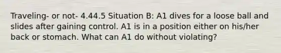 Traveling- or not- 4.44.5 Situation B: A1 dives for a loose ball and slides after gaining control. A1 is in a position either on his/her back or stomach. What can A1 do without violating?