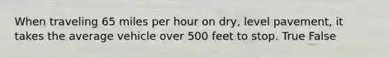 When traveling 65 miles per hour on dry, level pavement, it takes the average vehicle over 500 feet to stop. True False