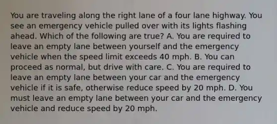 You are traveling along the right lane of a four lane highway. You see an emergency vehicle pulled over with its lights flashing ahead. Which of the following are true? A. You are required to leave an empty lane between yourself and the emergency vehicle when the speed limit exceeds 40 mph. B. You can proceed as normal, but drive with care. C. You are required to leave an empty lane between your car and the emergency vehicle if it is safe, otherwise reduce speed by 20 mph. D. You must leave an empty lane between your car and the emergency vehicle and reduce speed by 20 mph.