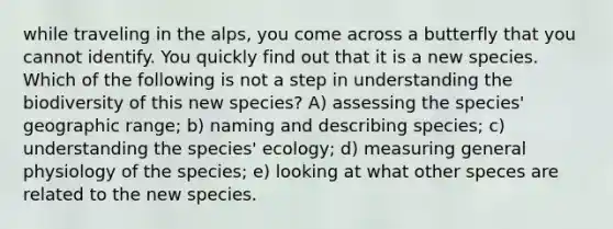 while traveling in the alps, you come across a butterfly that you cannot identify. You quickly find out that it is a new species. Which of the following is not a step in understanding the biodiversity of this new species? A) assessing the species' geographic range; b) naming and describing species; c) understanding the species' ecology; d) measuring general physiology of the species; e) looking at what other speces are related to the new species.