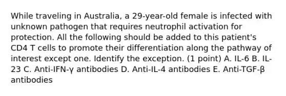 While traveling in Australia, a 29-year-old female is infected with unknown pathogen that requires neutrophil activation for protection. All the following should be added to this patient's CD4 T cells to promote their differentiation along the pathway of interest except one. Identify the exception. (1 point) A. IL-6 B. IL-23 C. Anti-IFN-γ antibodies D. Anti-IL-4 antibodies E. Anti-TGF-β antibodies