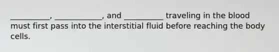 __________, ____________, and __________ traveling in the blood must first pass into the interstitial fluid before reaching the body cells.