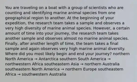 You are traveling on a boat with a group of scientists who are counting and identifying marine animal species from one geographical region to another. At the beginning of your expedition, the research team takes a sample and observes a very high diversity of marine animal species. However, a certain amount of time into your journey, the research team takes another sample and observes almost no marine animal species. Finally, after another length of time, the team takes a final sample and again observes very high marine animal diversity. Where did you most likely begin and end your journey? northern North America → Antarctica southern South America → northwestern Africa southeastern Asia → northern Australia southeastern North America → northern Europe southeastern Africa → southwestern Australia