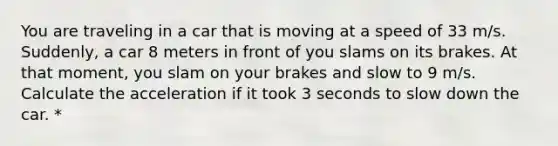 You are traveling in a car that is moving at a speed of 33 m/s. Suddenly, a car 8 meters in front of you slams on its brakes. At that moment, you slam on your brakes and slow to 9 m/s. Calculate the acceleration if it took 3 seconds to slow down the car. *