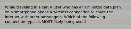 While traveling in a car, a user who has an unlimited data plan on a smartphone opens a wireless connection to share the internet with other passengers. Which of the following connection types is MOST likely being used?