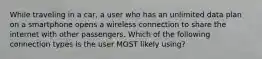 While traveling in a car, a user who has an unlimited data plan on a smartphone opens a wireless connection to share the internet with other passengers. Which of the following connection types is the user MOST likely using?