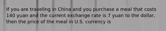 If you are traveling in China and you purchase a meal that costs 140 yuan and the current exchange rate is 7 yuan to the dollar, then the price of the meal in U.S. currency is