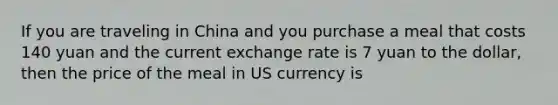 If you are traveling in China and you purchase a meal that costs 140 yuan and the current exchange rate is 7 yuan to the dollar, then the price of the meal in US currency is