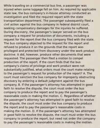 While traveling on a commercial bus line, a passenger was injured when some luggage fell on him. As required by applicable state law, the bus company's in-house attorney conducted an investigation and filed the required report with the state transportation department. The passenger subsequently filed a civil action against the bus company in federal district court, seeking compensatory damages for the injuries he suffered. During discovery, the passenger's lawyer served on the bus company a request for production of documents, including a request for the report that the bus company filed with the state. The bus company objected to the request for the report and refused to produce it on the grounds that the report was privileged and protected from discovery under the work product doctrine. It did, however, produce other documents that were requested. The passenger then filed a motion to compel production of the report. If the court finds that the bus company's claims of privilege and work product were not substantially justified, what orders must the court make relating to the passenger's request for production of the report? A. The court must sanction the bus company for improperly obstructing discovery by entering a default judgment against the bus company. B. If the passenger's attorney has attempted in good faith to resolve the dispute, the court must order the bus company to produce the report and to pay the passenger's reasonable costs in making the motion. C. Regardless of whether the passenger's attorney has attempted in good faith to resolve the dispute, the court must order the bus company to produce the report and to pay the passenger's reasonable costs in making the motion. D. If the passenger's attorney has attempted in good faith to resolve the dispute, the court must order the bus company to produce the report, but need not order the company to pay the passenger's reasonable costs in making the motion.