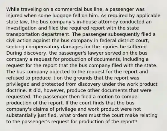 While traveling on a commercial bus line, a passenger was injured when some luggage fell on him. As required by applicable state law, the bus company's in-house attorney conducted an investigation and filed the required report with the state transportation department. The passenger subsequently filed a civil action against the bus company in federal district court, seeking compensatory damages for the injuries he suffered. During discovery, the passenger's lawyer served on the bus company a request for production of documents, including a request for the report that the bus company filed with the state. The bus company objected to the request for the report and refused to produce it on the grounds that the report was privileged and protected from discovery under the work product doctrine. It did, however, produce other documents that were requested. The passenger then filed a motion to compel production of the report. If the court finds that the bus company's claims of privilege and work product were not substantially justified, what orders must the court make relating to the passenger's request for production of the report?