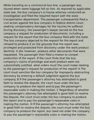 While traveling on a commercial bus line, a passenger was injured when some luggage fell on him. As required by applicable state law, the bus company's in-house attorney conducted an investigation and filed the required report with the state transportation department. The passenger subsequently filed a civil action against the bus company in federal district court, seeking compensatory damages for the injuries he suffered. During discovery, the passenger's lawyer served on the bus company a request for production of documents, including a request for the report that the bus company filed with the state. The bus company objected to the request for the report and refused to produce it on the grounds that the report was privileged and protected from discovery under the work product doctrine. It did, however, produce other documents that were requested. The passenger then filed a motion to compel production of the report. If the court finds that the bus company's claims of privilege and work product were not substantially justified, what orders must the court make relating to the passenger's request for production of the report? A The court must sanction the bus company for improperly obstructing discovery by entering a default judgment against the bus company. B If the passenger's attorney has attempted in good faith to resolve the dispute, the court must order the bus company to produce the report and to pay the passenger's reasonable costs in making the motion. C Regardless of whether the passenger's attorney has attempted in good faith to resolve the dispute, the court must order the bus company to produce the report and to pay the passenger's reasonable costs in making the motion. D If the passenger's attorney has attempted in good faith to resolve the dispute, the court must order the bus company to produce the report, but need not order the company to pay the passenger's reasonable costs in making the motion.