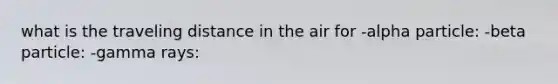 what is the traveling distance in the air for -alpha particle: -beta particle: -gamma rays: