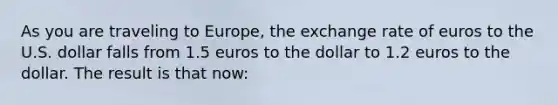 As you are traveling to Europe, the exchange rate of euros to the U.S. dollar falls from 1.5 euros to the dollar to 1.2 euros to the dollar. The result is that now: