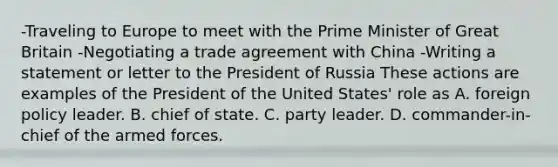 -Traveling to Europe to meet with the Prime Minister of Great Britain -Negotiating a trade agreement with China -Writing a statement or letter to the President of Russia These actions are examples of the President of the United States' role as A. foreign policy leader. B. chief of state. C. party leader. D. commander-in-chief of the armed forces.