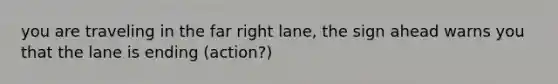 you are traveling in the far right lane, the sign ahead warns you that the lane is ending (action?)