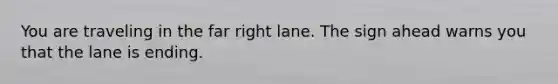 You are traveling in the far right lane. The sign ahead warns you that the lane is ending.