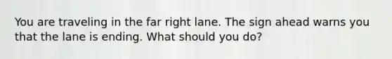 You are traveling in the far right lane. The sign ahead warns you that the lane is ending. What should you do?