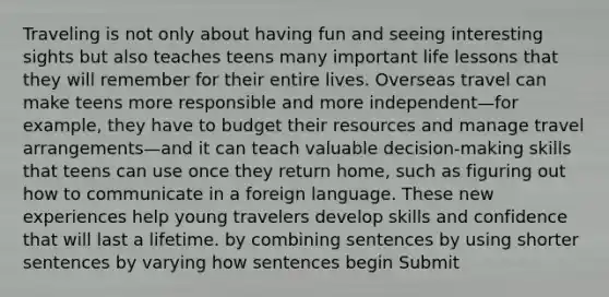 Traveling is not only about having fun and seeing interesting sights but also teaches teens many important life lessons that they will remember for their entire lives. Overseas travel can make teens more responsible and more independent—for example, they have to budget their resources and manage travel arrangements—and it can teach valuable decision-making skills that teens can use once they return home, such as figuring out how to communicate in a foreign language. These new experiences help young travelers develop skills and confidence that will last a lifetime. by combining sentences by using shorter sentences by varying how sentences begin Submit