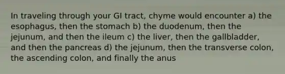 In traveling through your GI tract, chyme would encounter a) the esophagus, then the stomach b) the duodenum, then the jejunum, and then the ileum c) the liver, then the gallbladder, and then the pancreas d) the jejunum, then the transverse colon, the ascending colon, and finally the anus