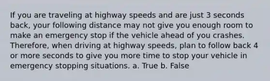 If you are traveling at highway speeds and are just 3 seconds back, your following distance may not give you enough room to make an emergency stop if the vehicle ahead of you crashes. Therefore, when driving at highway speeds, plan to follow back 4 or more seconds to give you more time to stop your vehicle in emergency stopping situations. a. True b. False