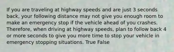 If you are traveling at highway speeds and are just 3 seconds back, your following distance may not give you enough room to make an emergency stop if the vehicle ahead of you crashes. Therefore, when driving at highway speeds, plan to follow back 4 or more seconds to give you more time to stop your vehicle in emergency stopping situations. True False