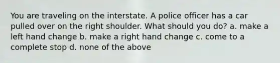 You are traveling on the interstate. A police officer has a car pulled over on the right shoulder. What should you do? a. make a left hand change b. make a right hand change c. come to a complete stop d. none of the above