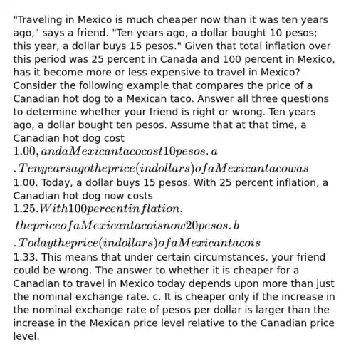 "Traveling in Mexico is much cheaper now than it was ten years ago," says a friend. "Ten years ago, a dollar bought 10 pesos; this year, a dollar buys 15 pesos." Given that total inflation over this period was 25 percent in Canada and 100 percent in Mexico, has it become more or less expensive to travel in Mexico? Consider the following example that compares the price of a Canadian hot dog to a Mexican taco. Answer all three questions to determine whether your friend is right or wrong. Ten years ago, a dollar bought ten pesos. Assume that at that time, a Canadian hot dog cost 1.00, and a Mexican taco cost 10 pesos. a. Ten years ago the price (in dollars) of a Mexican taco was1.00. Today, a dollar buys 15 pesos. With 25 percent inflation, a Canadian hot dog now costs 1.25. With 100 percent inflation, the price of a Mexican taco is now 20 pesos. b. Today the price (in dollars) of a Mexican taco is1.33. This means that under certain circumstances, your friend could be wrong. The answer to whether it is cheaper for a Canadian to travel in Mexico today depends upon <a href='https://www.questionai.com/knowledge/keWHlEPx42-more-than' class='anchor-knowledge'>more than</a> just the nominal exchange rate. c. It is cheaper only if the increase in the nominal exchange rate of pesos per dollar is larger than the increase in the Mexican price level relative to the Canadian price level.