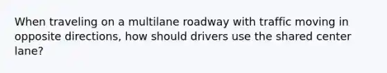 When traveling on a multilane roadway with traffic moving in opposite directions, how should drivers use the shared center lane?