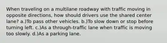 When traveling on a multilane roadway with traffic moving in opposite directions, how should drivers use the shared center lane? a.)To pass other vehicles. b.)To slow down or stop before turning left. c.)As a through-traffic lane when traffic is moving too slowly. d.)As a parking lane.