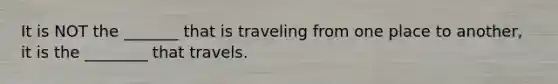 It is NOT the _______ that is traveling from one place to another, it is the ________ that travels.