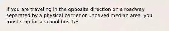 If you are traveling in the opposite direction on a roadway separated by a physical barrier or unpaved median area, you must stop for a school bus T/F